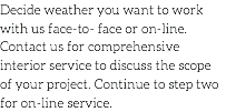 Decide weather you want to work with us face-to- face or on-line. Contact us for comprehensive interior service to discuss the scope of your project. Continue to step two for on-line service. 