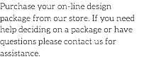 Purchase your on-line design package from our store. If you need help deciding on a package or have questions please contact us for assistance.
