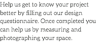 Help us get to know your project better by filling out our design questionnaire. Once completed you can help us by measuring and photographing your space.