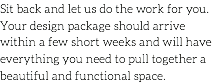 Sit back and let us do the work for you. Your design package should arrive within a few short weeks and will have everything you need to pull together a beautiful and functional space.