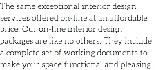 The same exceptional interior design services offered on-line at an affordable price. Our on-line interior design packages are like no others. They include a complete set of working documents to make your space functional and pleasing.