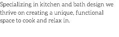 Specializing in kitchen and bath design we thrive on creating a unique, functional space to cook and relax in.