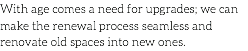 With age comes a need for upgrades; we can make the renewal process seamless and renovate old spaces into new ones.