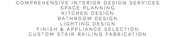 COMPREHENSIVE INTERIOR DESIGN SERVICES
SPACE PLANNING
KITCHEN DESIGN
BATHROOM DESIGN
LIGHTING DESIGN
FINISH & APPLIANCE SELECTION
CUSTOM STAIR RAILING FABRICATION